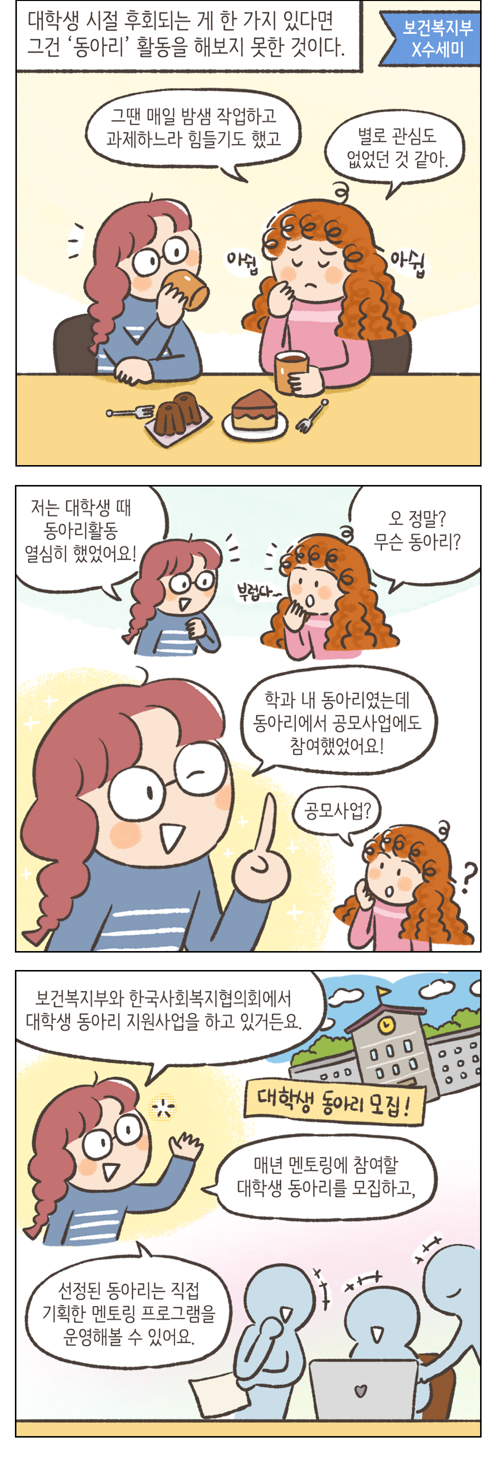 대학생 시절 후회되는 게 한가지 있다면 그건 '동아리' 활동을 해보지 못한 것이다. 여자2: 그땐 매일 밤샘 작업하고 과제하느라 힘들기도 했고 별로 관심도 없었던 것 같아 여자1: 저는 대학생 때 동아리활동 열심히 했었어요! 여자2: 오 정말? 무슨 동아리? 여자1: 학과 내 동아리였는데 동아리에서 공모사업에도 참여했었어요! 여자2: 공모사업? 여자1: 보건복지부와 한국사회복지협의회에서 대학생 동아리 지원사업을 하고 있거든요. 매년 멘토링에 참여할 대학생 동아리를 모집하고, 선정된 동아리는 직접 기획한 멘토링 프로그램을 운영해볼 수 있어요.