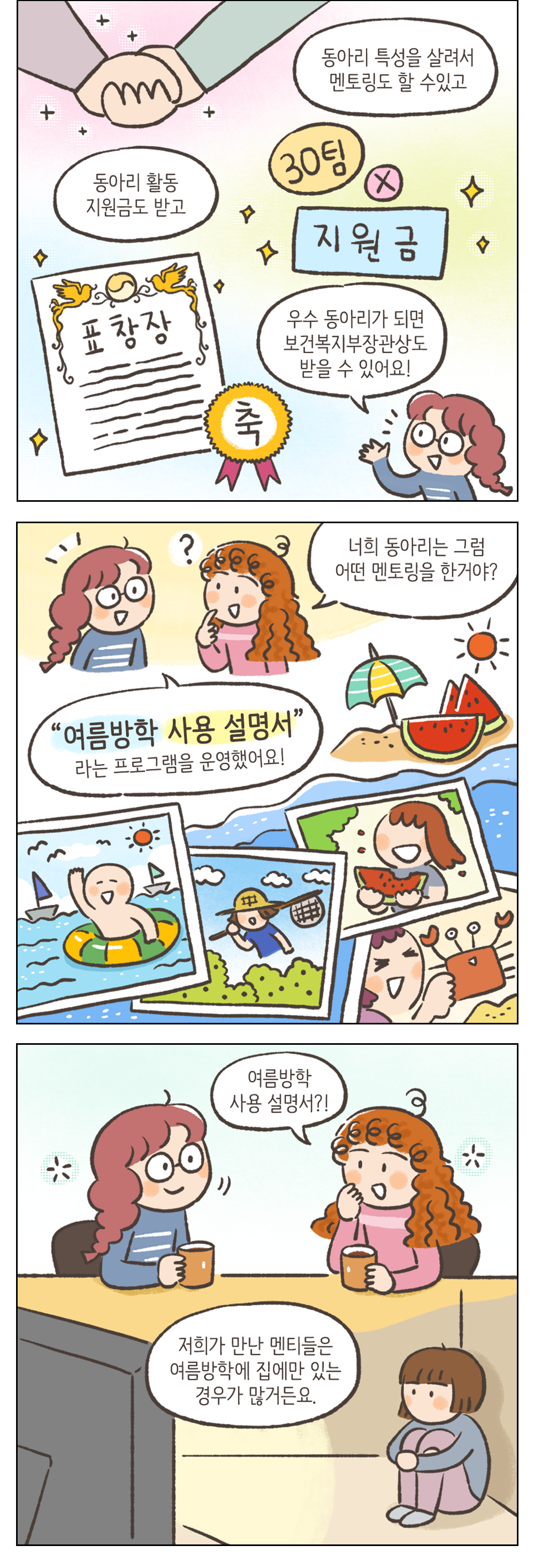 동아리 특성을 살려서 멘토링도 할 수 있고 동아리 활동 지원금도 받고 우수 동아리가 되면 보건복지부장관상도 받을 수 있어요! 여자2: 너희 동아리는 그러 어떤 멘토링을 한거야? 여자2: 여름방학 사용 설명서 라는 프로그램을 운영했어요! 여자2: 여름방학 사용 설명서? 여자1: 저희가 만난 멘티들은 여름방학에 집에만 있는 경우가 많거든요