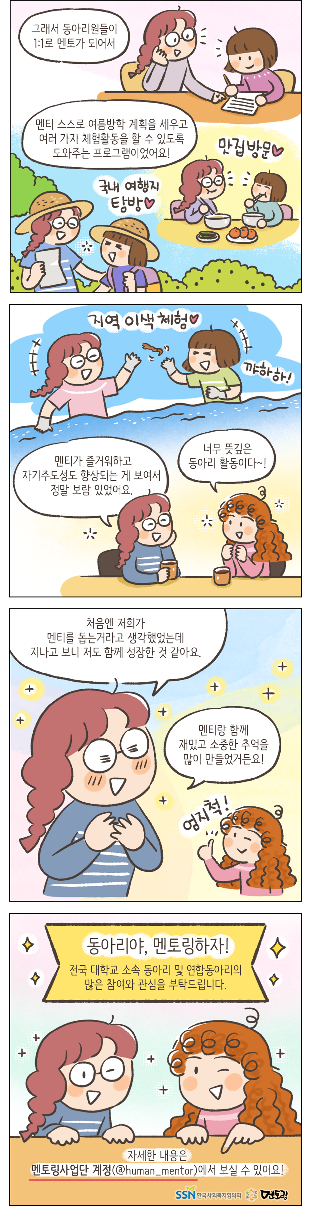 그래서 동아리원들이 1:1로 멘토가 되어서 멘티 스스로 여름방학 계획을 세우고 여러가지 체험활동을 할 수 있도록 도와주는 프로그램이었어요! 맛집방문, 국내 여행지 탐방, 지역 이색 체험 멘티가 즐거워하고 자기주도성도 향상되는게 보여서 정말 보람 있었어요. 여자2: 너무 뜻깊은 동아리 활동이다~! 여자1: 처음엔 저희가 멘티를 돕는거라고 생각했었는데 지나고 보니 저도 함께 성장한 것 같아요. 멘티랑 함께 재밌고 소중한 추억을 많이 만들었거든요! 여자1: 엄지척! 동아리야, 멘토링하자! 전국 대학교 소속 동아리 및 연합동아리의 많은 참여와 관심을 부탁드립니다. 자세한 내용은 멘토링사업단 게정(@human_mentor)에서 보실 수 있어요! SSN한국사회복지협의회 멘토링
