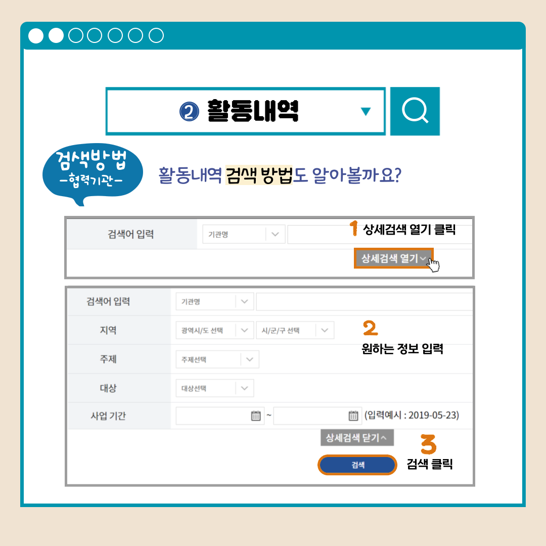 활동내역 검색방법-협력기관- 활동내역 검색 방법도 알아볼까요? 검색어 입력 기관명 상세검색 열기 1상세검색 열기 클릭 검색어 입력 기관명 지역 광역시도선택 시군구선택 주제 주제선택 대상 대상선택 사업 기간(입력예시:2019-05-23) 상세검색 닫기 2원하는 정보 입력 검색 3검색 클릭