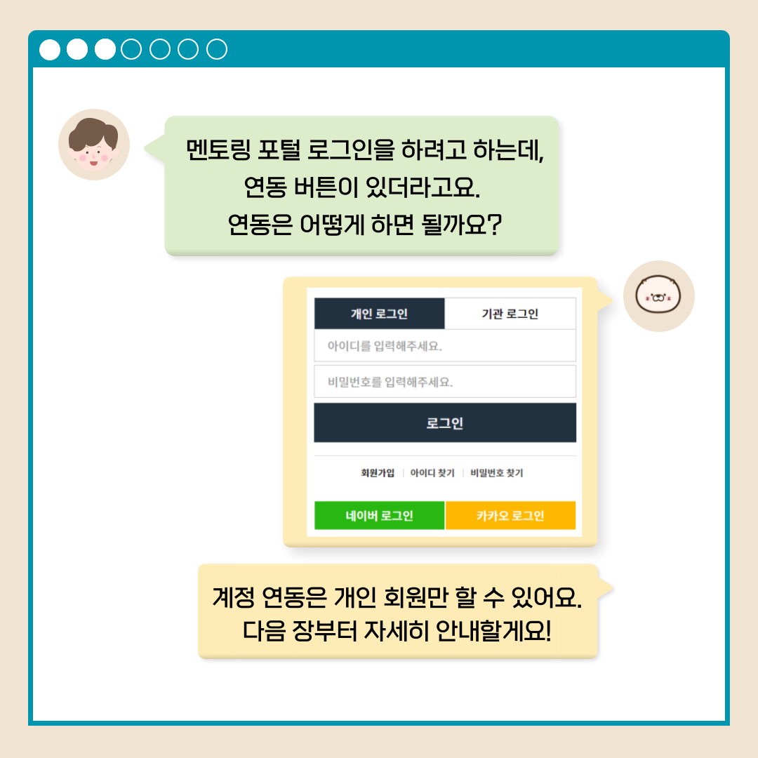 멘토링 포털 로그인을 하려고 하는데, 연동 버튼이 있더라고요. 연동은 어떻게 하면 될까요? 개인 로그인 기관 로그인 아이디를 입력해주세요. 비밀번호를 입력해주세요. 로그인 회원가입 아이디 찾기 비밀번호 찾기 네이버 로그인 카카오 로그인 계정 연동은 개인 회원만 할 수 있어요. 다음 장부터 자세히 안내할게요!