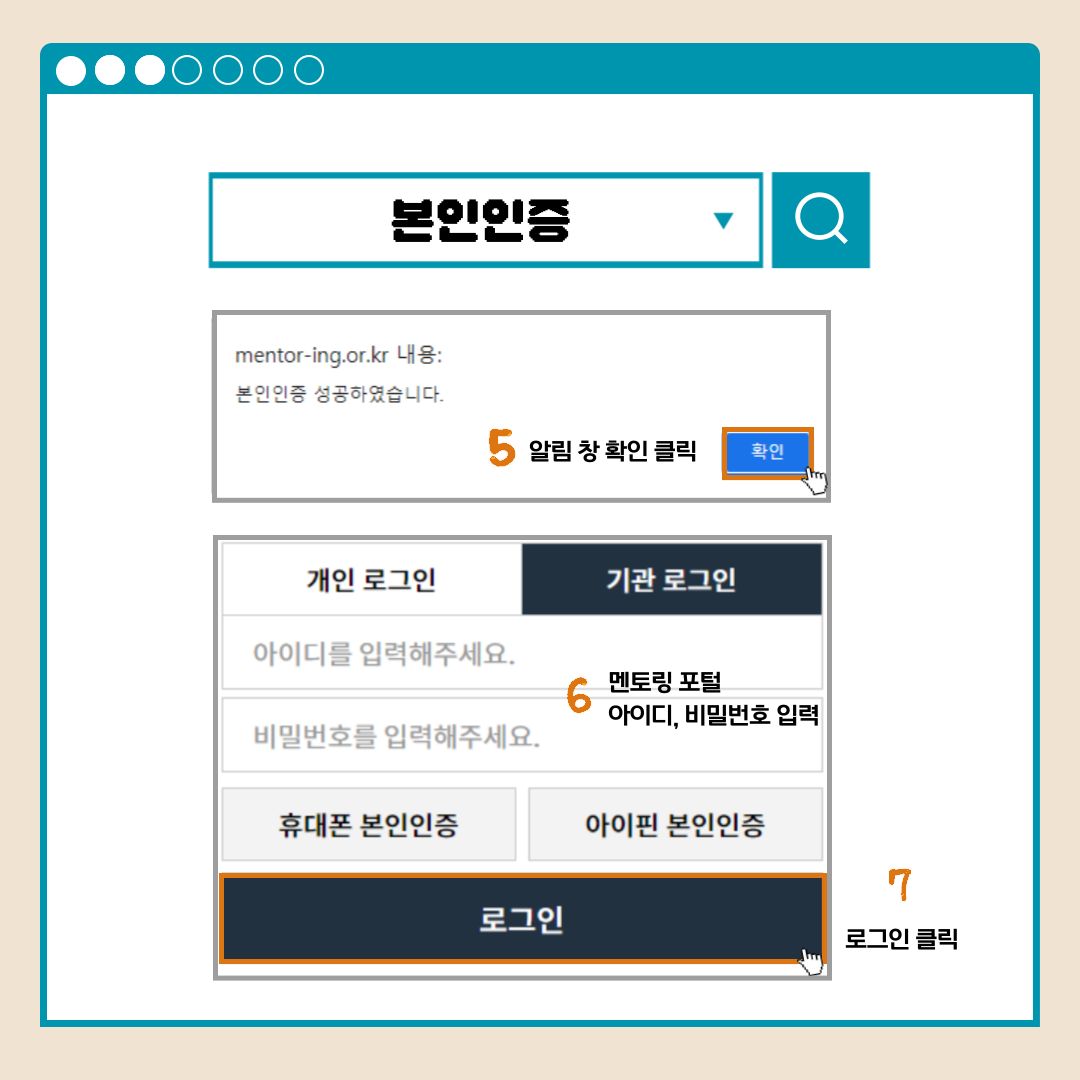 본인인증 mentor-ing.or.kr 내용: 본인인증 성공하였습니다. 5알림 창 확인 클릭 확인 개인 로그인 기관 로그인 아이디를 입력해주세요. 비밀번호를 입력해주세요. 휴대폰 본인인증 아이핀 본인인증 6멘토링 포털 아이디, 비밀번호 입력 로그인 7로그인 클릭