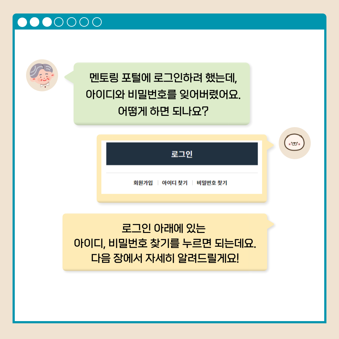 멘토링 포털에 로그인하려 했는데, 아이디와 비밀번호를 잊어버렸어요. 어떻게 하면 되나요? 로그인 회원가입 아이디 찾기 비밀번호 찾기 로그인 아래에 있는 아이디, 비밀번호 찾기를 누르면 되는데요 다음 장에서 자세히 알려드릴게요!