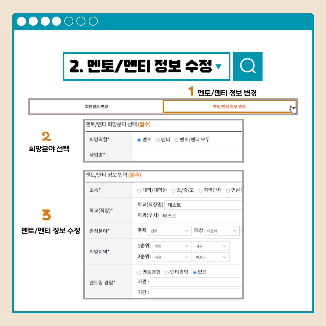2.멘토/멘티 정보 수정 회원정보 변경 멘토/멘티 정보 변경 1멘토/멘티 정보 변경 2희망분야 선택 멘토/멘티 희망분약 선택(필수) 희망역할* 멘토 멘티 멘토/멘티 모두 사업명* 3멘토/멘티 정보 수정 멘토/멘티 정보 입력(필수) 소속* 대학/대학원 초/중/고 지역단체 언론 학교(직장)* 학교(직장명) 학과(부서) 관심분야* 주제 대상 희망지역* 1순위: 2순위: 멘토링 경험* 멘토경험 멘티경험 없음 기관: 기간: