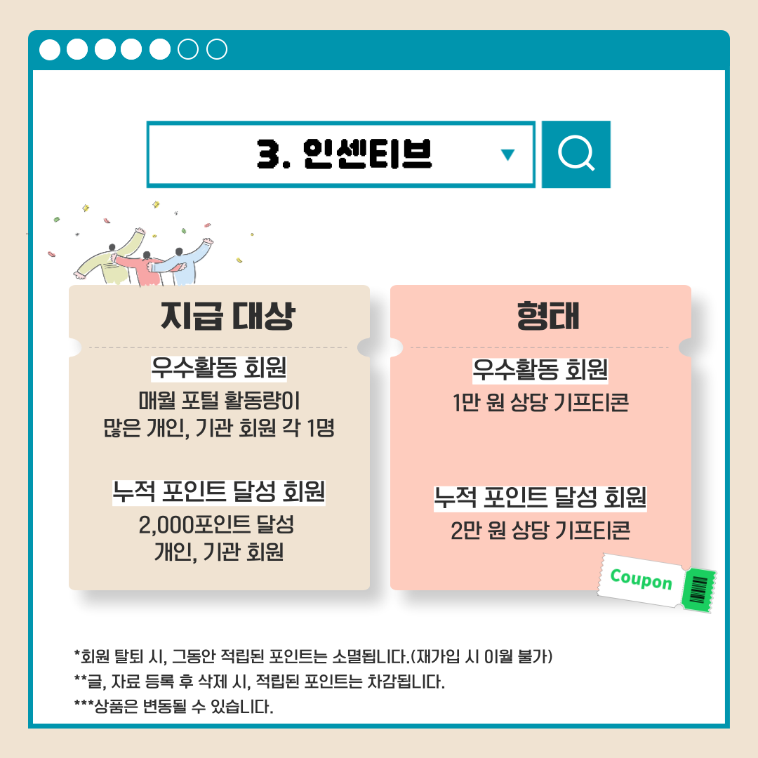 3.인센티브 지급 대상 우수활동 회원 매월 포털 활동량이 많은 개인, 기관 회원 각 1명 누적 포인트 달성 회원 2,000포인트 달성 개인, 기관 회원 형태 우수활동 회원 1만 원 상당 기프티콘 누적 포인트 달성 회원 2만 원 상당 기프티콘 *회원 탈퇴 시, 그동안 적립된 포인트는 소멸됩니다.(재가입 시 이월 불가) **글, 자료 등록 후 삭제 시, 적립된 포인트는 차감됩니다. ***상품은 변동될 수 있습니다.